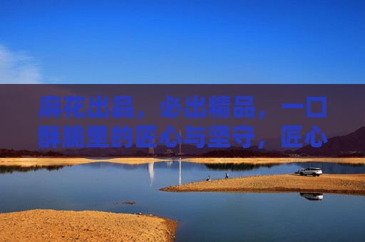 麻花出品,必出精品,一口酥脆里的匠心与坚守,匠心酥脆,麻花坚守铸精品 麻花出品,必出精品,一口酥脆里的匠心与坚守,匠心酥脆,麻花坚守铸精品