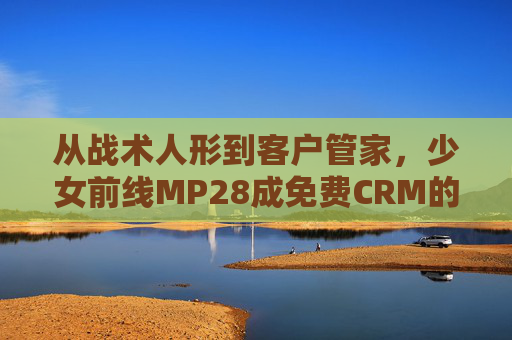 从战术人形到客户管家,少女前线MP28成免费CRM的神级用法,少女前线MP28,从战术人形到免费CRM的神级用法 从战术人形到客户管家,少女前线MP28成免费CRM的神级用法,少女前线MP28,从战术人形到免费CRM的神级用法