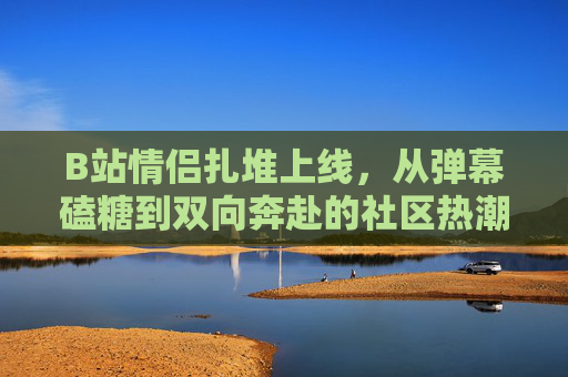 B站情侣扎堆上线,从弹幕磕糖到双向奔赴的社区热潮,B站情侣扎堆上线,弹幕磕糖双向奔赴引社区热潮 B站情侣扎堆上线,从弹幕磕糖到双向奔赴的社区热潮,B站情侣扎堆上线,弹幕磕糖双向奔赴引社区热潮