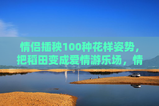 情侣插秧100种花样姿势,把稻田变成爱情游乐场,情侣插秧花样姿势,稻田变身爱情游乐场 情侣插秧100种花样姿势,把稻田变成爱情游乐场,情侣插秧花样姿势,稻田变身爱情游乐场