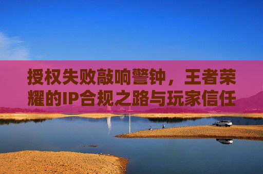 授权失败敲响警钟,王者荣耀的IP合规之路与玩家信任危机,授权失败敲响警钟,王者荣耀IP合规与玩家信任危机 授权失败敲响警钟,王者荣耀的IP合规之路与玩家信任危机,授权失败敲响警钟,王者荣耀IP合规与玩家信任危机