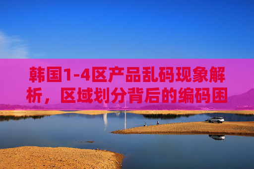 韩国1-4区产品乱码现象解析,区域划分背后的编码困境与市场隐忧,韩国1-4区产品乱码,区域划分背后的编码困境与市场隐忧 韩国1-4区产品乱码现象解析,区域划分背后的编码困境与市场隐忧,韩国1-4区产品乱码,区域划分背后的编码困境与市场隐忧