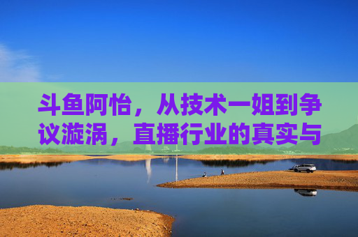斗鱼阿怡,从技术一姐到争议漩涡,直播行业的真实与泡沫,从技术一姐到争议漩涡,斗鱼阿怡与直播行业的真实泡沫 斗鱼阿怡,从技术一姐到争议漩涡,直播行业的真实与泡沫,从技术一姐到争议漩涡,斗鱼阿怡与直播行业的真实泡沫