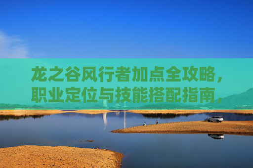 龙之谷风行者加点全攻略，职业定位与技能搭配指南，龙之谷风行者职业定位、技能搭配与加点全攻略