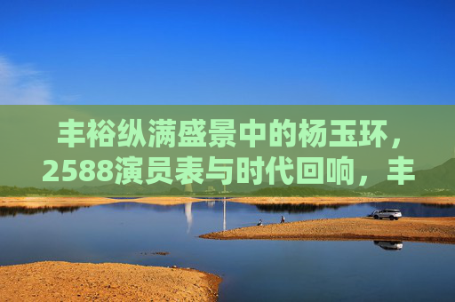 丰裕纵满盛景中的杨玉环，2588演员表与时代回响，丰盈盛景里的杨玉环，2588演员表与时代回响