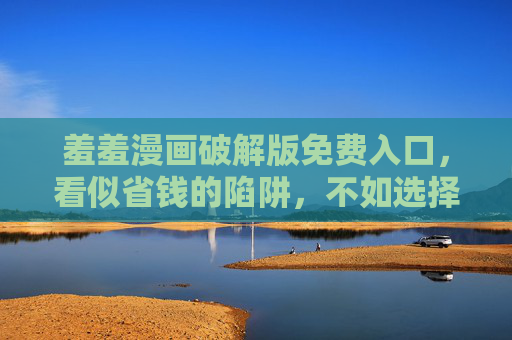 羞羞漫画破解版免费入口,看似省钱的陷阱,不如选择正版安心阅读,破解版入口藏陷阱,正版漫画阅读才安心 羞羞漫画破解版免费入口,看似省钱的陷阱,不如选择正版安心阅读,破解版入口藏陷阱,正版漫画阅读才安心