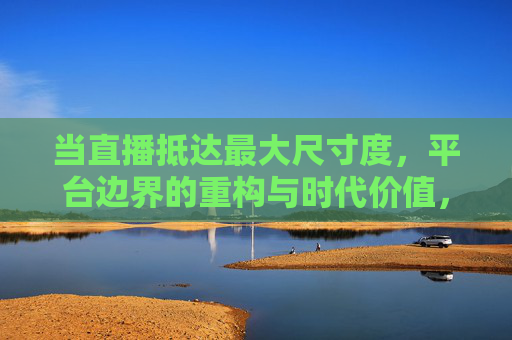 当直播抵达最大尺寸度,平台边界的重构与时代价值,直播抵达规模极致,平台边界的重构与时代价值 当直播抵达最大尺寸度,平台边界的重构与时代价值,直播抵达规模极致,平台边界的重构与时代价值