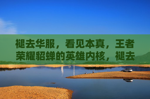 褪去华服,看见本真,王者荣耀貂蝉的英雄内核,褪去华服,貂蝉的英雄本真 褪去华服,看见本真,王者荣耀貂蝉的英雄内核,褪去华服,貂蝉的英雄本真