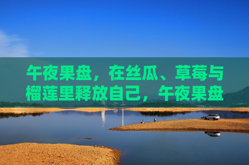 午夜果盘,在丝瓜、草莓与榴莲里释放自己,午夜果盘,在丝瓜、草莓与榴莲里释放自己 午夜果盘,在丝瓜、草莓与榴莲里释放自己,午夜果盘,在丝瓜、草莓与榴莲里释放自己
