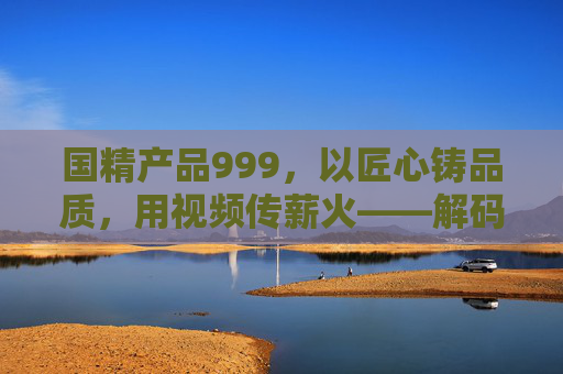 国精产品999,以匠心铸品质,用视频传薪火——解码中国精造的时代答卷,匠心铸品质,视频传薪火,解码中国精造时代答卷 国精产品999,以匠心铸品质,用视频传薪火——解码中国精造的时代答卷,匠心铸品质,视频传薪火,解码中国精造时代答卷
