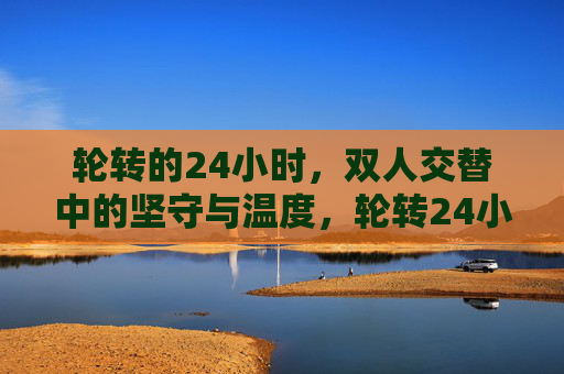 轮转的24小时,双人交替中的坚守与温度,轮转24小时,双人交替中的坚守与温度 轮转的24小时,双人交替中的坚守与温度,轮转24小时,双人交替中的坚守与温度