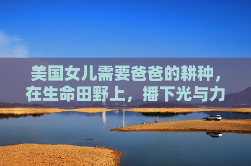 美国女儿需要爸爸的耕种,在生命田野上,播下光与力量,生命田野上的父爱耕种,为女儿播下光与力量 美国女儿需要爸爸的耕种,在生命田野上,播下光与力量,生命田野上的父爱耕种,为女儿播下光与力量