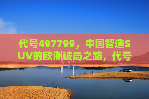 代号497799,中国智造SUV的欧洲破局之路,代号497799,中国智造SUV欧洲破局之路 代号497799,中国智造SUV的欧洲破局之路,代号497799,中国智造SUV欧洲破局之路