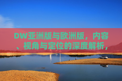 DW亚洲版与欧洲版，内容、视角与定位的深度解析，DW亚洲版与欧洲版，内容、视角与定位的深度解析