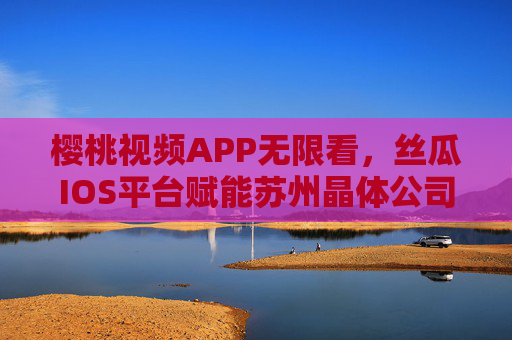 樱桃视频APP无限看,丝瓜IOS平台赋能苏州晶体公司,开启智能视觉新体验,樱桃视频APP携手丝瓜IOS平台赋能苏州晶体公司 开启智能视觉新体验 樱桃视频APP无限看,丝瓜IOS平台赋能苏州晶体公司,开启智能视觉新体验,樱桃视频APP携手丝瓜IOS平台赋能苏州晶体公司 开启智能视觉新体验