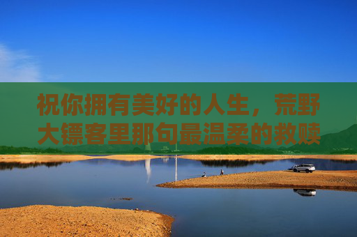 祝你拥有美好的人生,荒野大镖客里那句最温柔的救赎,荒野大镖客,最温柔的救赎 祝你拥有美好的人生,荒野大镖客里那句最温柔的救赎,荒野大镖客,最温柔的救赎