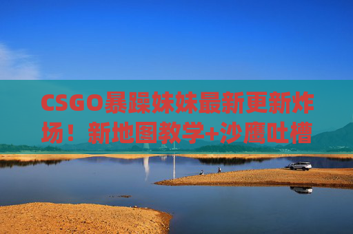CSGO暴躁妹妹最新更新炸场！新地图教学+沙鹰吐槽+开箱翻车，看完血压飙升又笑到打鸣！]，CSGO暴躁妹妹更新炸场！新地图教学、沙鹰吐槽、开箱翻车，血压飙升笑到打鸣