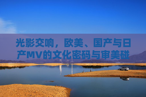 光影交响，欧美、国产与日产MV的文化密码与审美碰撞，MV光影交响，欧美、国产与日产的文化密码与审美碰撞