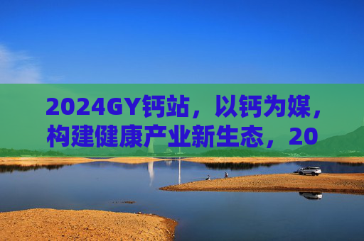 2024GY钙站,以钙为媒,构建健康产业新生态,2024GY钙站,以钙为媒,构建健康产业新生态 2024GY钙站,以钙为媒,构建健康产业新生态,2024GY钙站,以钙为媒,构建健康产业新生态