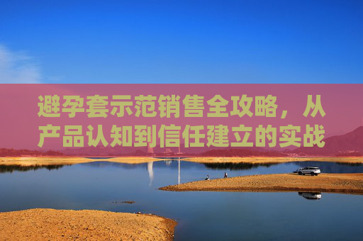 避孕套示范销售全攻略,从产品认知到信任建立的实战指南,避孕套示范销售全攻略,从产品认知到信任建立 避孕套示范销售全攻略,从产品认知到信任建立的实战指南,避孕套示范销售全攻略,从产品认知到信任建立
