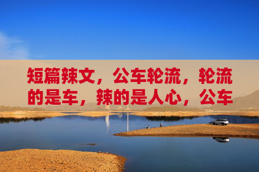 短篇辣文,公车轮流,轮流的是车,辣的是人心,公车轮转,辣人心 短篇辣文,公车轮流,轮流的是车,辣的是人心,公车轮转,辣人心
