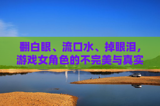 翻白眼、流口水、掉眼泪，游戏女角色的不完美与真实力量，翻白眼、掉眼泪，游戏女角色的不完美与真实力量
