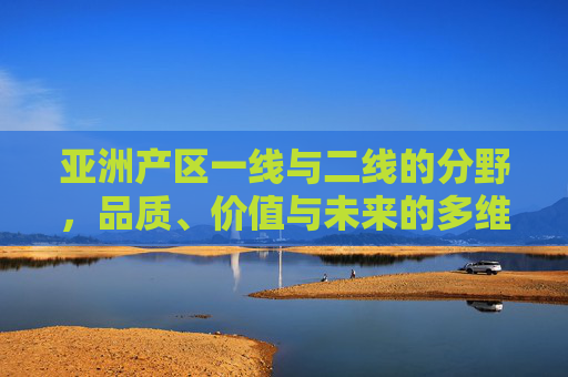 亚洲产区一线与二线的分野,品质、价值与未来的多维解析,亚洲产区一线与二线分野,品质价值未来的多维解析 亚洲产区一线与二线的分野,品质、价值与未来的多维解析,亚洲产区一线与二线分野,品质价值未来的多维解析
