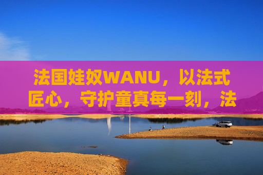 法国娃奴WANU，以法式匠心，守护童真每一刻，法国娃奴WANU，法式匠心，守护童真每一刻