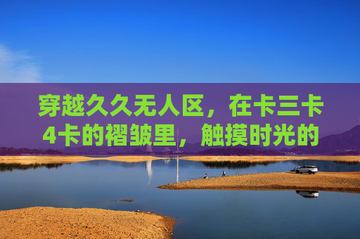 穿越久久无人区,在卡三卡4卡的褶皱里,触摸时光的余温 穿越久久无人区,在卡三卡4卡的褶皱里,触摸时光的余温