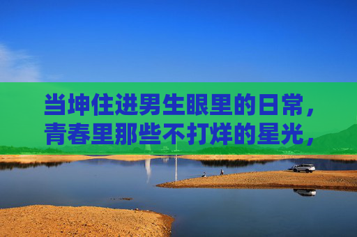 当坤住进男生眼里的日常,青春里那些不打烊的星光,青春里不打烊的星光,坤与男生日常 当坤住进男生眼里的日常,青春里那些不打烊的星光,青春里不打烊的星光,坤与男生日常