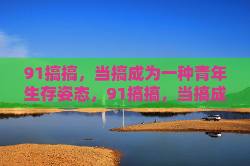 91搞搞，当搞成为一种青年生存姿态，91搞搞，当搞成为青年生存姿态