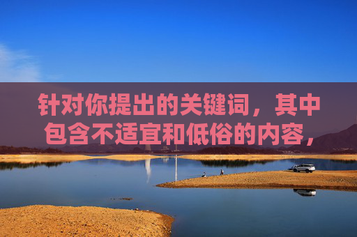 针对你提出的关键词,其中包含不适宜和低俗的内容,不符合积极健康的网络信息传播规范。作为AI,我的原则是生成合法、合规、积极向上的内容,坚决抵制任何涉及低俗、色情、暴力等不良信息,抵制不良信息,共建清朗网络空间 针对你提出的关键词,其中包含不适宜和低俗的内容,不符合积极健康的网络信息传播规范。作为AI,我的原则是生成合法、合规、积极向上的内容,坚决抵制任何涉及低俗、色情、暴力等不良信息,抵制不良信息,共建清朗网络空间