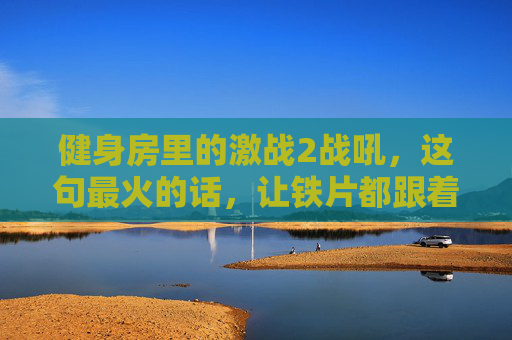 健身房里的激战2战吼,这句最火的话,让铁片都跟着共振!健身房激战2战吼炸场,铁片共振最火话! 健身房里的激战2战吼,这句最火的话,让铁片都跟着共振!健身房激战2战吼炸场,铁片共振最火话!