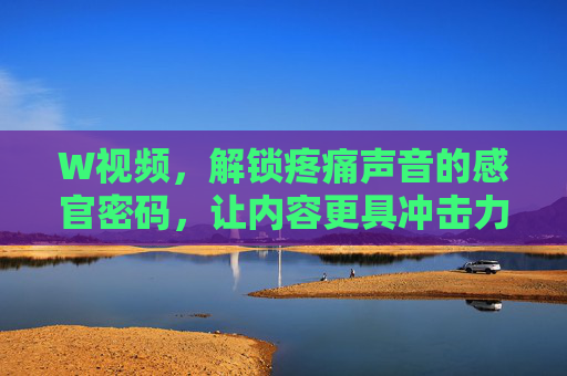 W视频,解锁疼痛声音的感官密码,让内容更具冲击力,W视频,解锁疼痛声音的感官密码,让内容更具冲击力 W视频,解锁疼痛声音的感官密码,让内容更具冲击力,W视频,解锁疼痛声音的感官密码,让内容更具冲击力