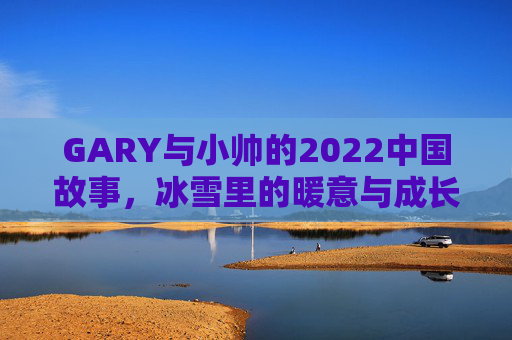 GARY与小帅的2022中国故事,冰雪里的暖意与成长,GARY与小帅的冰雪中国故事,暖意与成长 GARY与小帅的2022中国故事,冰雪里的暖意与成长,GARY与小帅的冰雪中国故事,暖意与成长