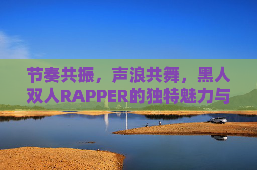 节奏共振,声浪共舞,黑人双人RAPPER的独特魅力与艺术密码,黑人双人RAPPER,节奏共振与声浪共舞的艺术密码 节奏共振,声浪共舞,黑人双人RAPPER的独特魅力与艺术密码,黑人双人RAPPER,节奏共振与声浪共舞的艺术密码