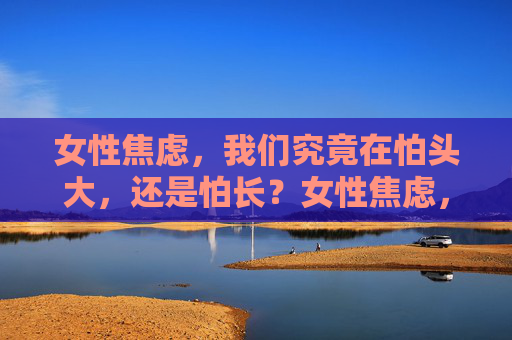 女性焦虑,我们究竟在怕头大,还是怕长?女性焦虑,怕头大还是怕长? 女性焦虑,我们究竟在怕头大,还是怕长?女性焦虑,怕头大还是怕长?