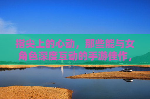 指尖上的心动，那些能与女角色深度互动的手游佳作，指尖上的心动，深度互动女角色手游