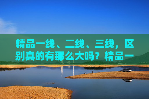精品一线、二线、三线,区别真的有那么大吗?精品一线、二线、三线,区别真的有那么大? 精品一线、二线、三线,区别真的有那么大吗?精品一线、二线、三线,区别真的有那么大?