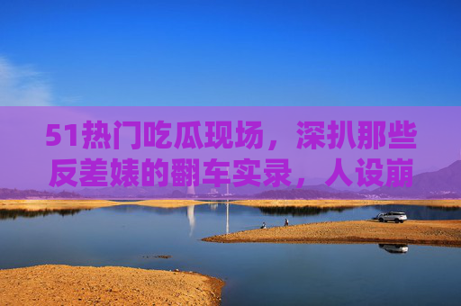 51热门吃瓜现场,深扒那些反差婊的翻车实录,人设崩塌只需一秒!反差婊翻车实录,人设崩塌只需一秒! 51热门吃瓜现场,深扒那些反差婊的翻车实录,人设崩塌只需一秒!反差婊翻车实录,人设崩塌只需一秒!