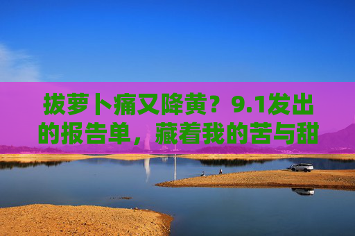 拔萝卜痛又降黄?9.1发出的报告单,藏着我的苦与甜,1报告单,拔萝卜的痛与降黄的甜 拔萝卜痛又降黄?9.1发出的报告单,藏着我的苦与甜,1报告单,拔萝卜的痛与降黄的甜