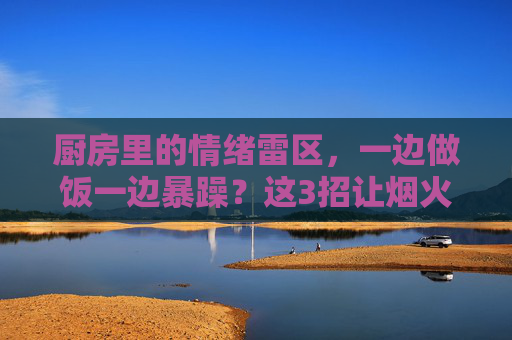 厨房里的情绪雷区,一边做饭一边暴躁?这3招让烟火气里少点火药味,厨房情绪雷区,3招让烟火气少点火药味 厨房里的情绪雷区,一边做饭一边暴躁?这3招让烟火气里少点火药味,厨房情绪雷区,3招让烟火气少点火药味