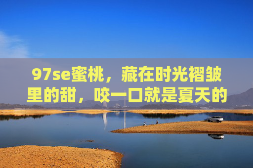 97se蜜桃,藏在时光褶皱里的甜,咬一口就是夏天的原稿,藏在时光褶皱里的蜜桃,夏天的原稿 97se蜜桃,藏在时光褶皱里的甜,咬一口就是夏天的原稿,藏在时光褶皱里的蜜桃,夏天的原稿