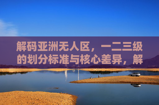 解码亚洲无人区,一二三级的划分标准与核心差异,解码亚洲无人区,一二三级划分标准与核心差异 解码亚洲无人区,一二三级的划分标准与核心差异,解码亚洲无人区,一二三级划分标准与核心差异
