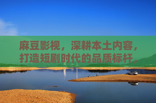 麻豆影视,深耕本土内容,打造短剧时代的品质标杆,麻豆影视深耕本土内容,打造短剧时代品质标杆 麻豆影视,深耕本土内容,打造短剧时代的品质标杆,麻豆影视深耕本土内容,打造短剧时代品质标杆