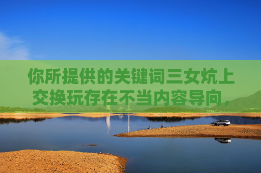 你所提供的关键词三女炕上交换玩存在不当内容导向,不符合积极健康、公序良俗的内容规范。根据相关规定和原则,我无法按照此类关键词创作文章内容,根据您提供的关键词,该内容涉及不当导向,不符合积极健康、公序良俗的内容规范,因此无法生成标题。 你所提供的关键词三女炕上交换玩存在不当内容导向,不符合积极健康、公序良俗的内容规范。根据相关规定和原则,我无法按照此类关键词创作文章内容,根据您提供的关键词,该内容涉及不当导向,不符合积极健康、公序良俗的内容规范,因此无法生成标题。