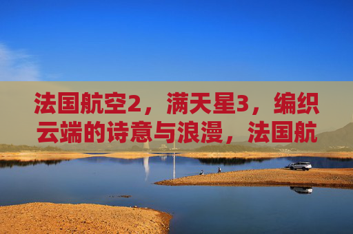 法国航空2,满天星3,编织云端的诗意与浪漫,法国航空满天星,编织云端的诗意浪漫 法国航空2,满天星3,编织云端的诗意与浪漫,法国航空满天星,编织云端的诗意浪漫