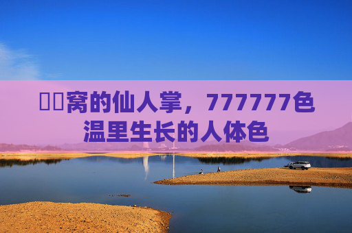 妺妺窝的仙人掌,777777色温里生长的人体色 妺妺窝的仙人掌,777777色温里生长的人体色
