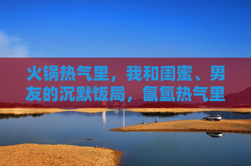 火锅热气里,我和闺蜜、男友的沉默饭局,氤氲热气里的沉默饭局 火锅热气里,我和闺蜜、男友的沉默饭局,氤氲热气里的沉默饭局