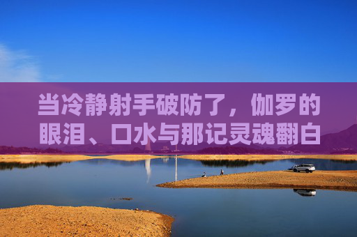 当冷静射手破防了,伽罗的眼泪、口水与那记灵魂翻白眼,冷静射手伽罗破防,眼泪口水翻白眼 当冷静射手破防了,伽罗的眼泪、口水与那记灵魂翻白眼,冷静射手伽罗破防,眼泪口水翻白眼